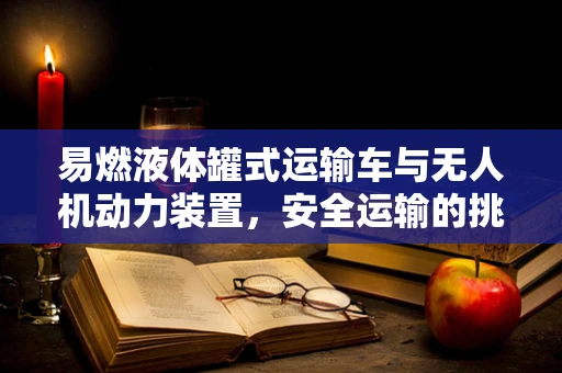 易燃液体罐式运输车与无人机动力装置，安全运输的挑战与对策