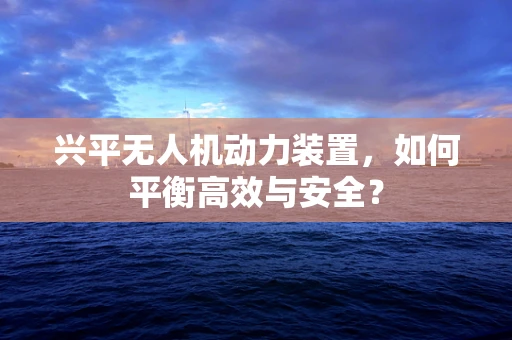 兴平无人机动力装置，如何平衡高效与安全？