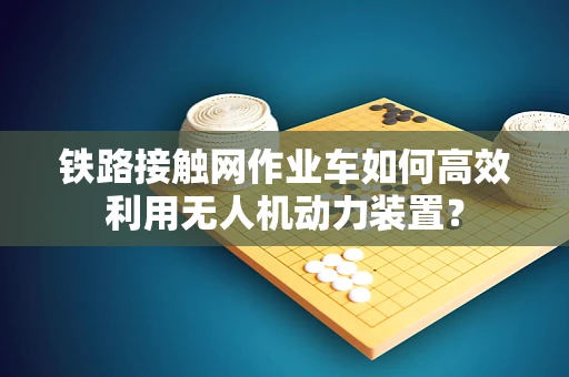 铁路接触网作业车如何高效利用无人机动力装置？