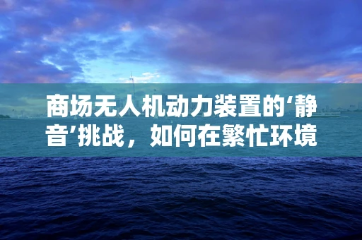 商场无人机动力装置的‘静音’挑战，如何在繁忙环境中实现低噪音飞行？