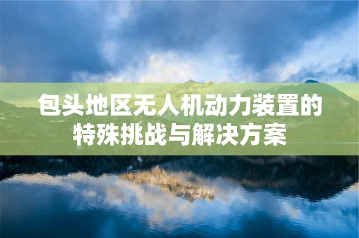 包头地区无人机动力装置的特殊挑战与解决方案