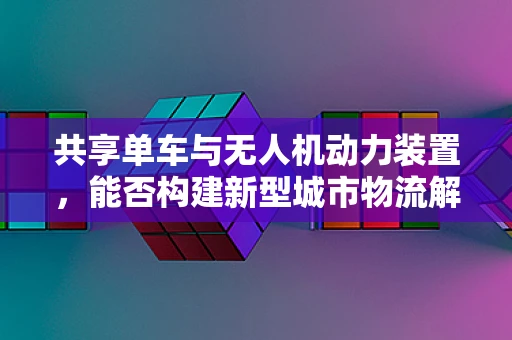 共享单车与无人机动力装置，能否构建新型城市物流解决方案？