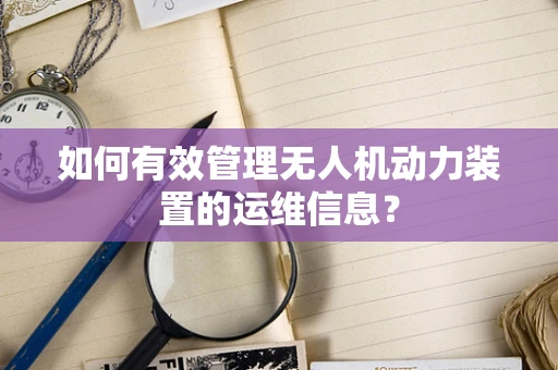 如何有效管理无人机动力装置的运维信息？