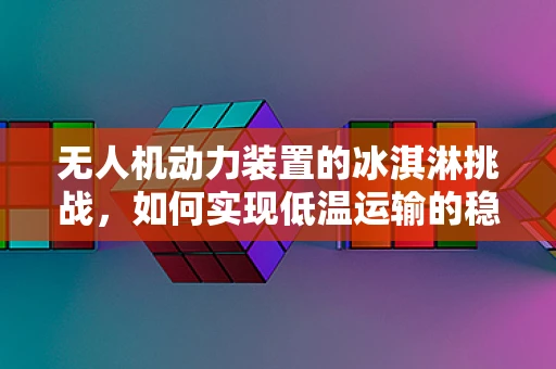 无人机动力装置的冰淇淋挑战，如何实现低温运输的稳定飞行？