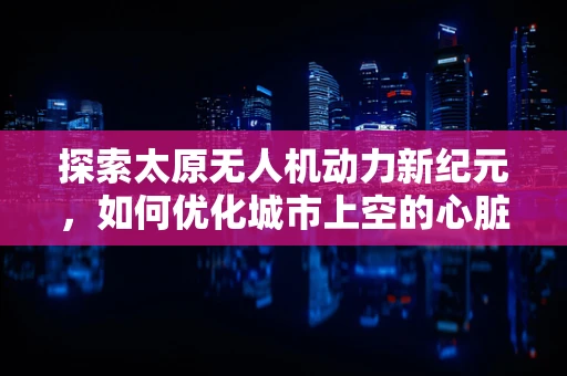 探索太原无人机动力新纪元，如何优化城市上空的心脏——动力装置？