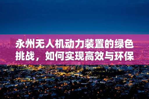 永州无人机动力装置的绿色挑战，如何实现高效与环保的双重飞跃？