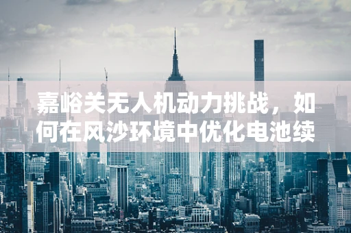 嘉峪关无人机动力挑战，如何在风沙环境中优化电池续航？