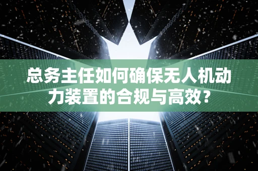 总务主任如何确保无人机动力装置的合规与高效？