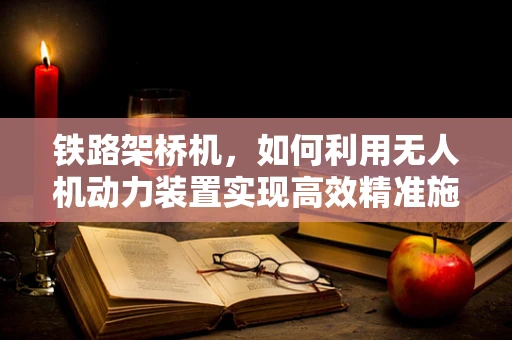 铁路架桥机，如何利用无人机动力装置实现高效精准施工？