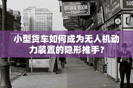 小型货车如何成为无人机动力装置的隐形推手？