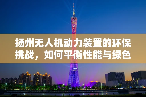 扬州无人机动力装置的环保挑战，如何平衡性能与绿色发展？