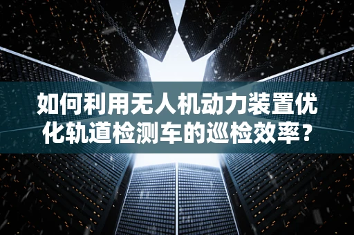 如何利用无人机动力装置优化轨道检测车的巡检效率？