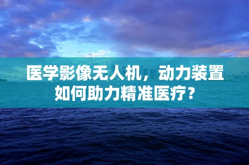 医学影像无人机，动力装置如何助力精准医疗？