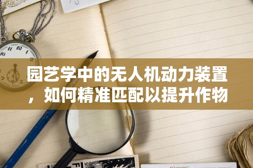 园艺学中的无人机动力装置，如何精准匹配以提升作物监测效率？