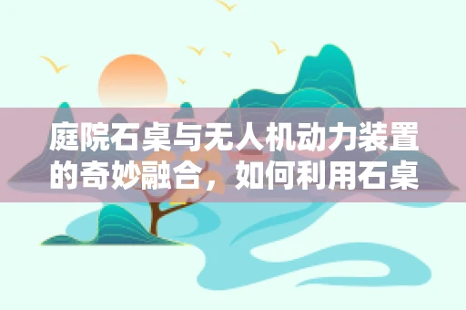 庭院石桌与无人机动力装置的奇妙融合，如何利用石桌特性优化无人机续航？