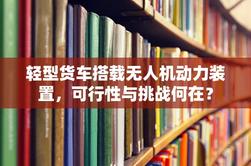 轻型货车搭载无人机动力装置，可行性与挑战何在？