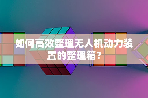 如何高效整理无人机动力装置的整理箱？