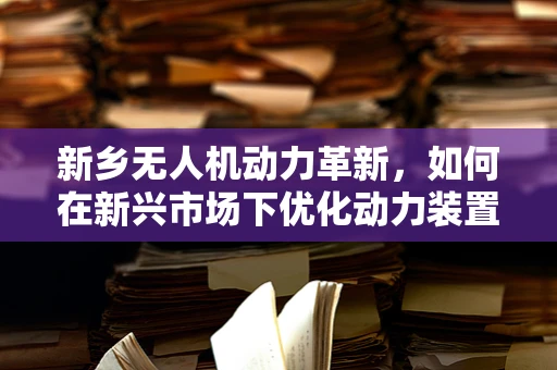 新乡无人机动力革新，如何在新兴市场下优化动力装置效能？