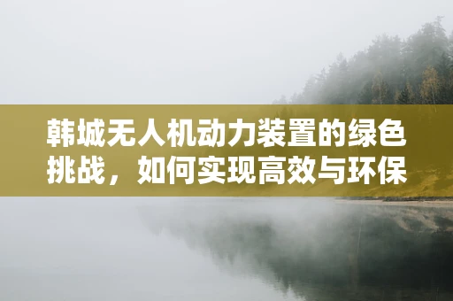 韩城无人机动力装置的绿色挑战，如何实现高效与环保的双重飞跃？