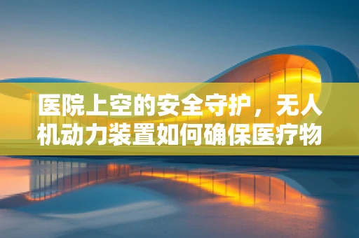 医院上空的安全守护，无人机动力装置如何确保医疗物资精准送达？