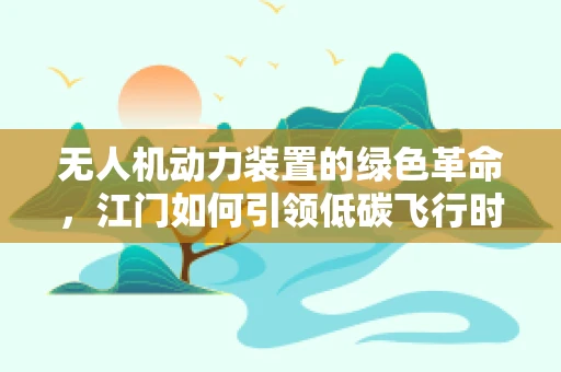 无人机动力装置的绿色革命，江门如何引领低碳飞行时代？