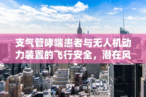 支气管哮喘患者与无人机动力装置的飞行安全，潜在风险与应对策略