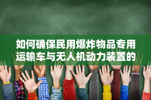 如何确保民用爆炸物品专用运输车与无人机动力装置的安全兼容性？